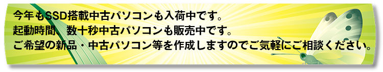 今年もSSD搭載中古パソコンも入荷中です。 起動時間、数十秒中古パソコンも販売中です。 ご希望の新品・中古パソコン等を作成しますのでご気軽にご相談ください。